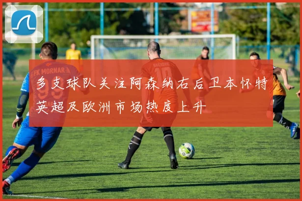 多支球队关注阿森纳右后卫本怀特英超及欧洲市场热度上升