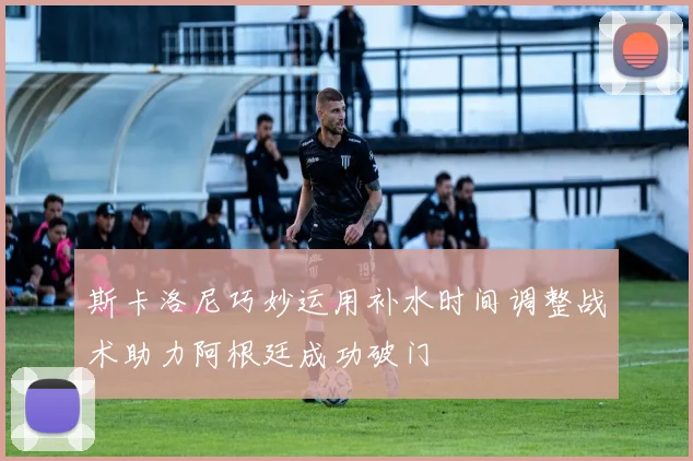 斯卡洛尼巧妙运用补水时间调整战术助力阿根廷成功破门