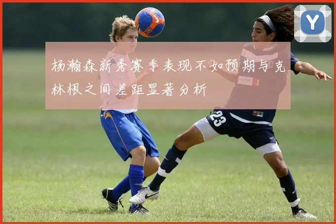 杨瀚森新秀赛季表现不如预期与克林根之间差距显著分析