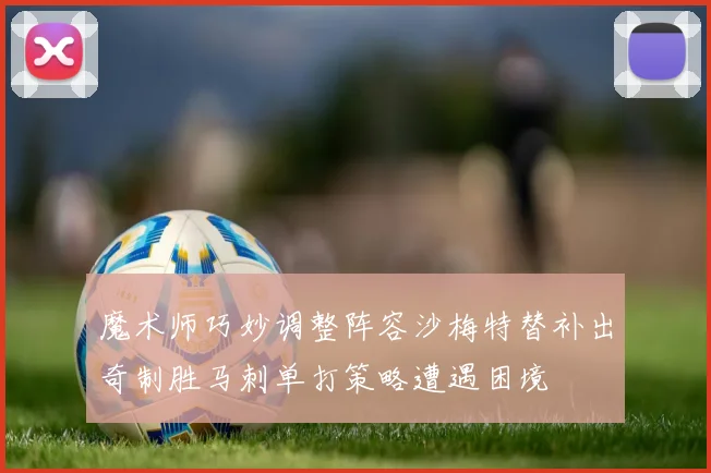 魔术师巧妙调整阵容沙梅特替补出奇制胜马刺单打策略遭遇困境