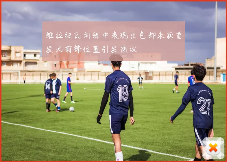 维拉纽瓦训练中表现出色却未获首发大前锋位置引发热议
