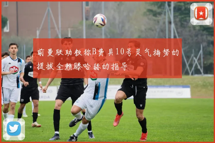 前曼联助教称B费具10号灵气梅努的提拔全赖滕哈赫的指导