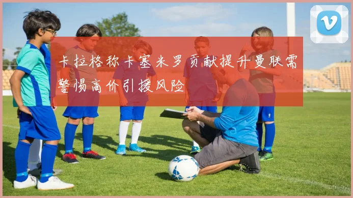 卡拉格称卡塞米罗贡献提升曼联需警惕高价引援风险