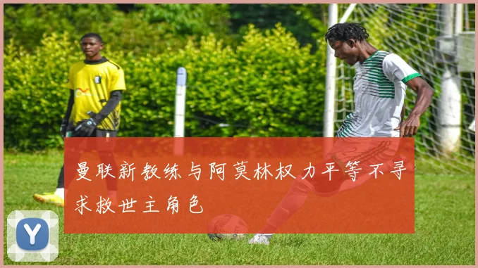 曼联新教练与阿莫林权力平等不寻求救世主角色