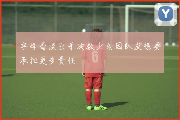 字母哥谈出手次数少或因队友想要承担更多责任