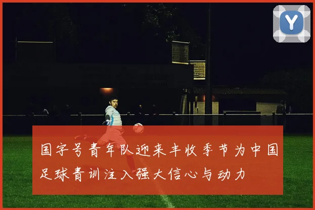 国字号青年队迎来丰收季节为中国足球青训注入强大信心与动力