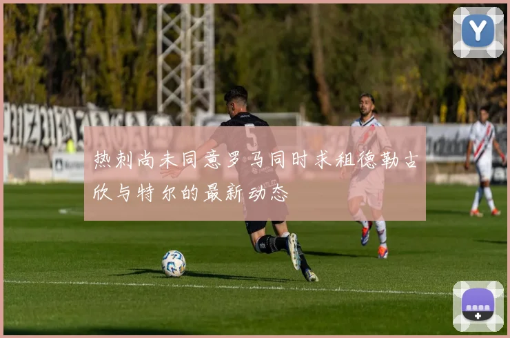 热刺尚未同意罗马同时求租德勒古欣与特尔的最新动态