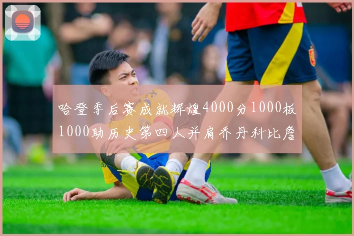 哈登季后赛成就辉煌4000分1000板1000助历史第四人并肩乔丹科比詹姆斯