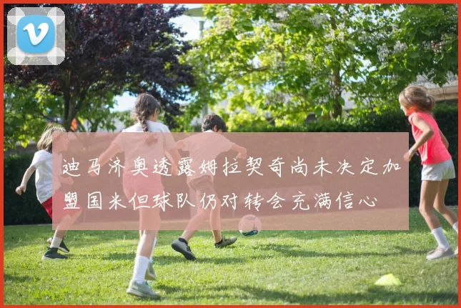 迪马济奥透露姆拉契奇尚未决定加盟国米但球队仍对转会充满信心
