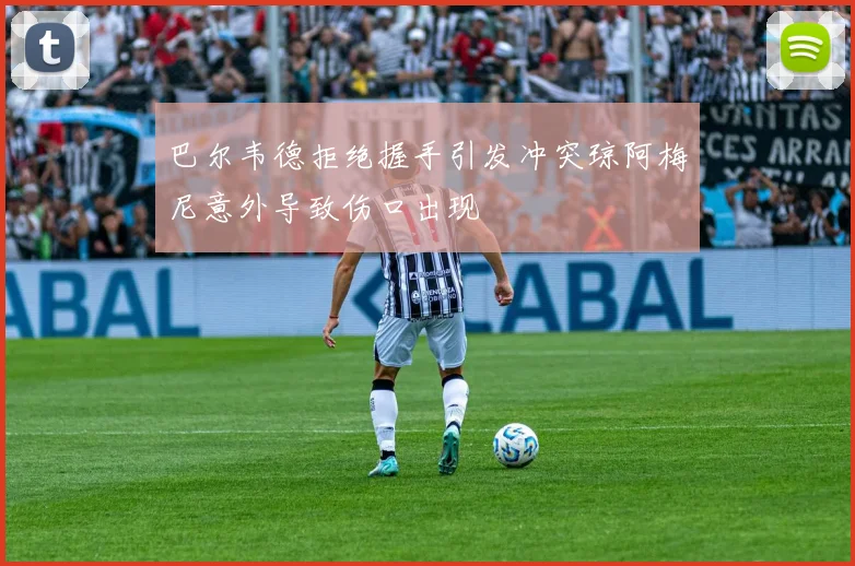 巴尔韦德拒绝握手引发冲突琼阿梅尼意外导致伤口出现