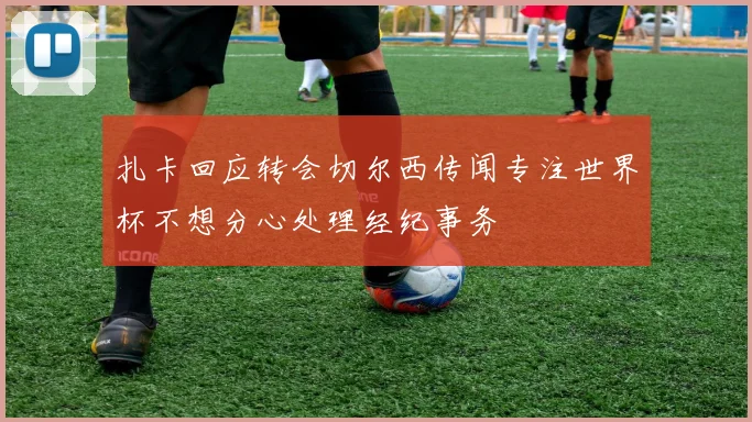 扎卡回应转会切尔西传闻专注世界杯不想分心处理经纪事务