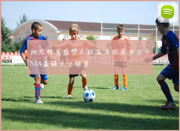 托尼帕克盛赞文班亚马称其为当今NBA最强天才球员