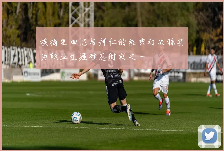 埃梅里回忆与拜仁的经典对决称其为职业生涯难忘时刻之一