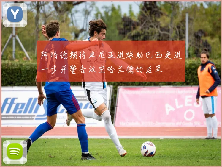 阿玛德期待库尼亚进球助巴西更进一步并警告放空哈兰德的后果