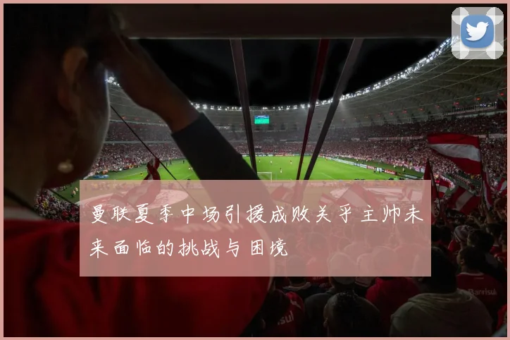 曼联夏季中场引援成败关乎主帅未来面临的挑战与困境