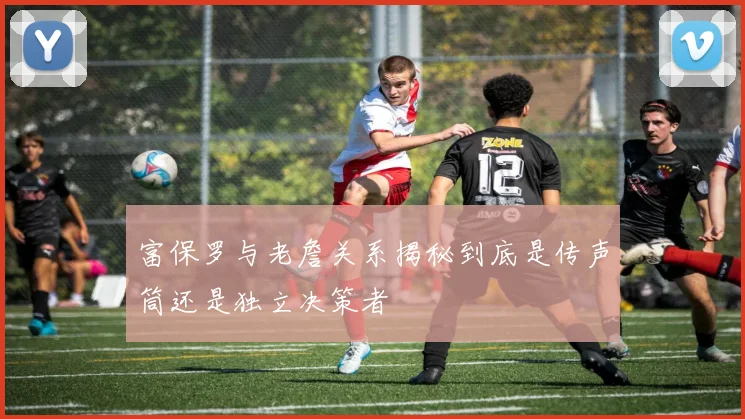 富保罗与老詹关系揭秘到底是传声筒还是独立决策者
