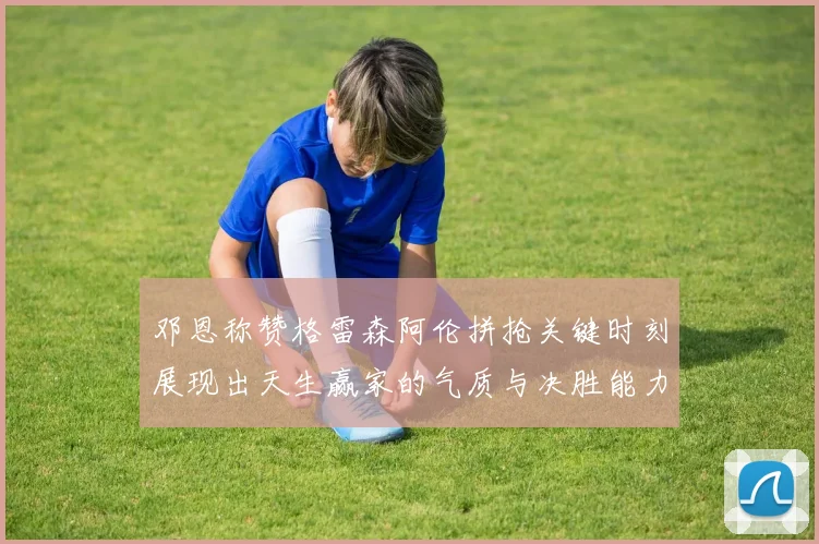邓恩称赞格雷森阿伦拼抢关键时刻展现出天生赢家的气质与决胜能力