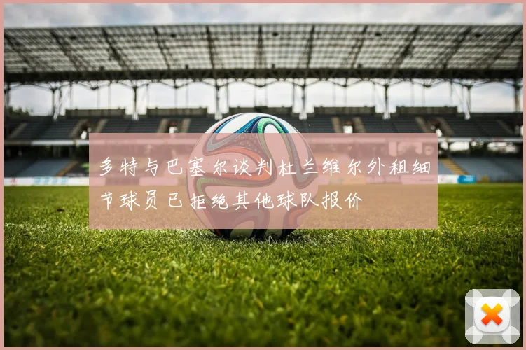 多特与巴塞尔谈判杜兰维尔外租细节球员已拒绝其他球队报价