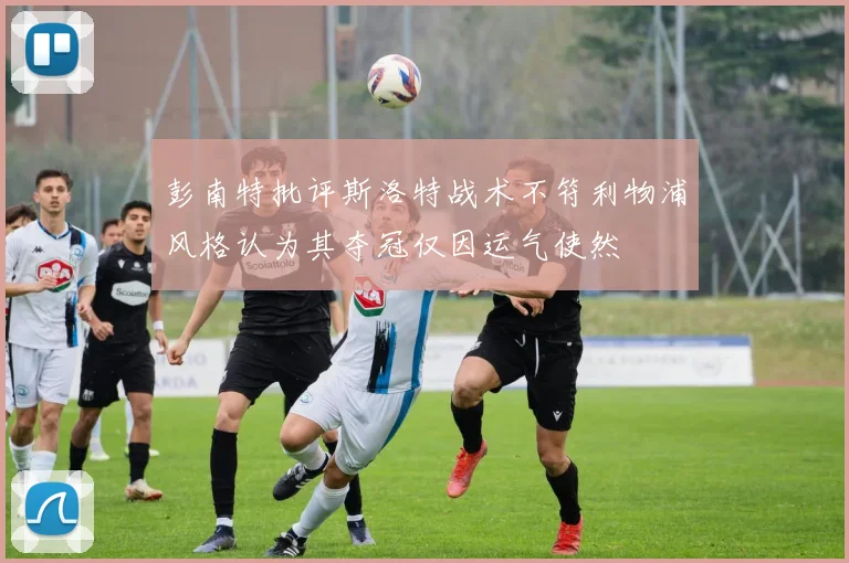 彭南特批评斯洛特战术不符利物浦风格认为其夺冠仅因运气使然