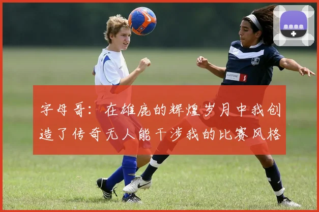 字母哥：在雄鹿的辉煌岁月中我创造了传奇无人能干涉我的比赛风格