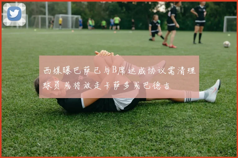 西媒曝巴萨已与B席达成协议需清理球员或将放走卡萨多或巴德吉