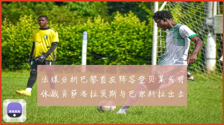法媒分析巴黎首发阵容登贝莱或将休战贡萨洛拉莫斯与巴尔科拉出击