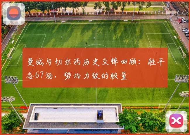 曼城与切尔西历史交锋回顾：胜平各67场，势均力敌的较量
